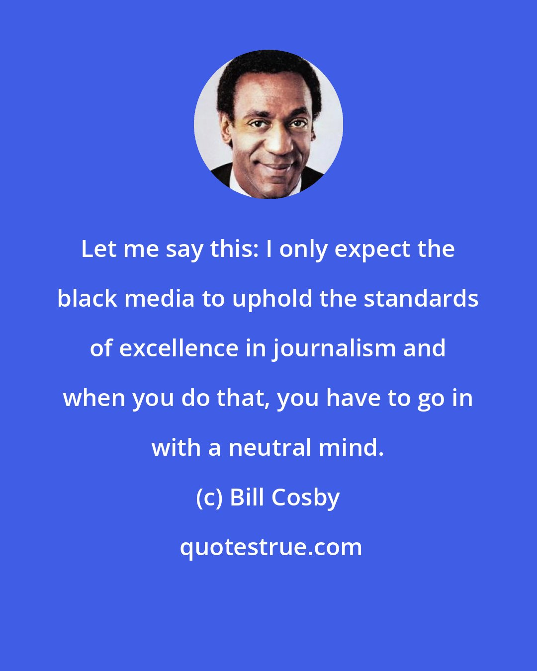 Bill Cosby: Let me say this: I only expect the black media to uphold the standards of excellence in journalism and when you do that, you have to go in with a neutral mind.