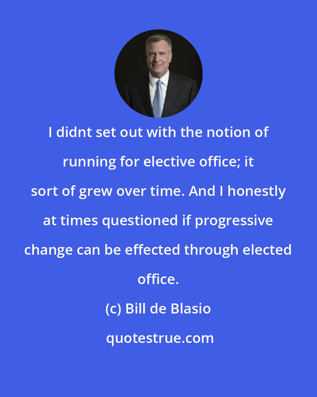Bill de Blasio: I didnt set out with the notion of running for elective office; it sort of grew over time. And I honestly at times questioned if progressive change can be effected through elected office.