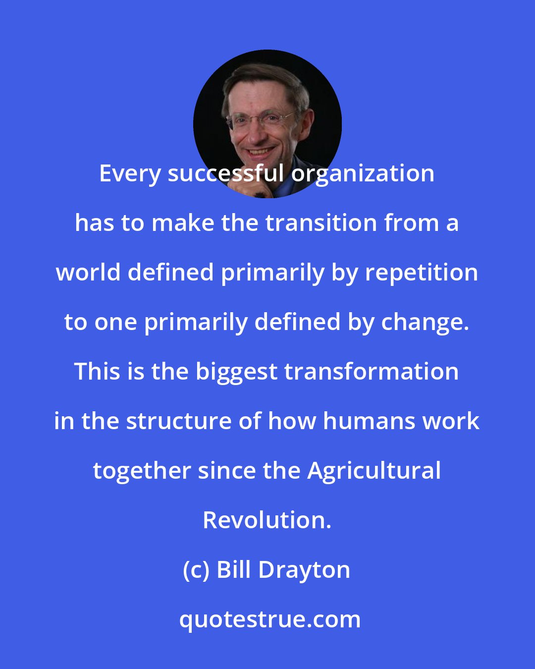 Bill Drayton: Every successful organization has to make the transition from a world defined primarily by repetition to one primarily defined by change. This is the biggest transformation in the structure of how humans work together since the Agricultural Revolution.