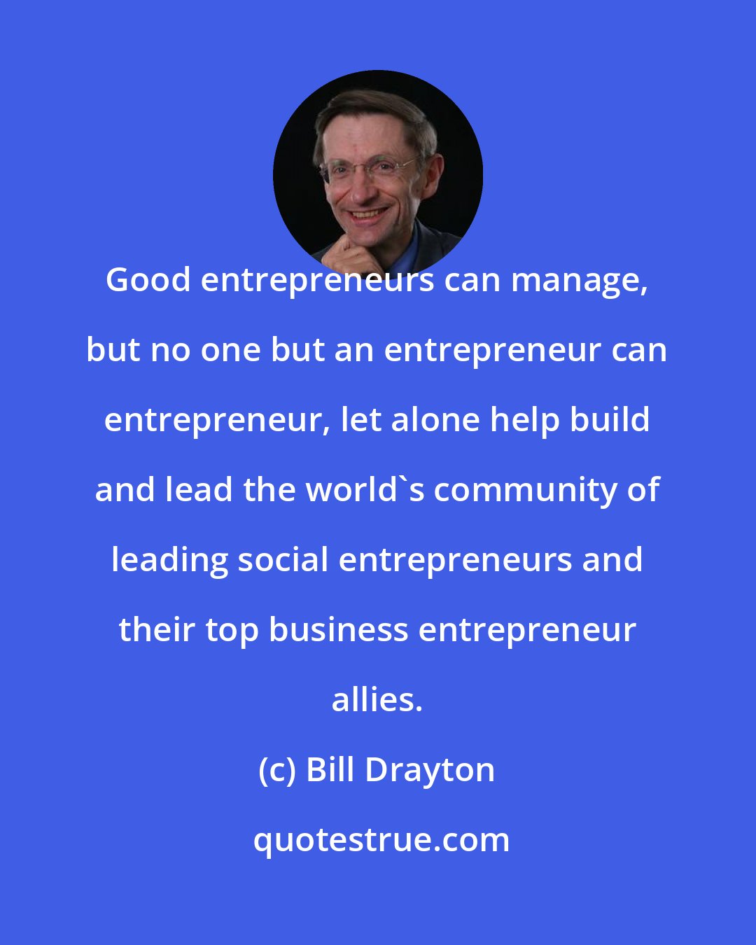 Bill Drayton: Good entrepreneurs can manage, but no one but an entrepreneur can entrepreneur, let alone help build and lead the world's community of leading social entrepreneurs and their top business entrepreneur allies.