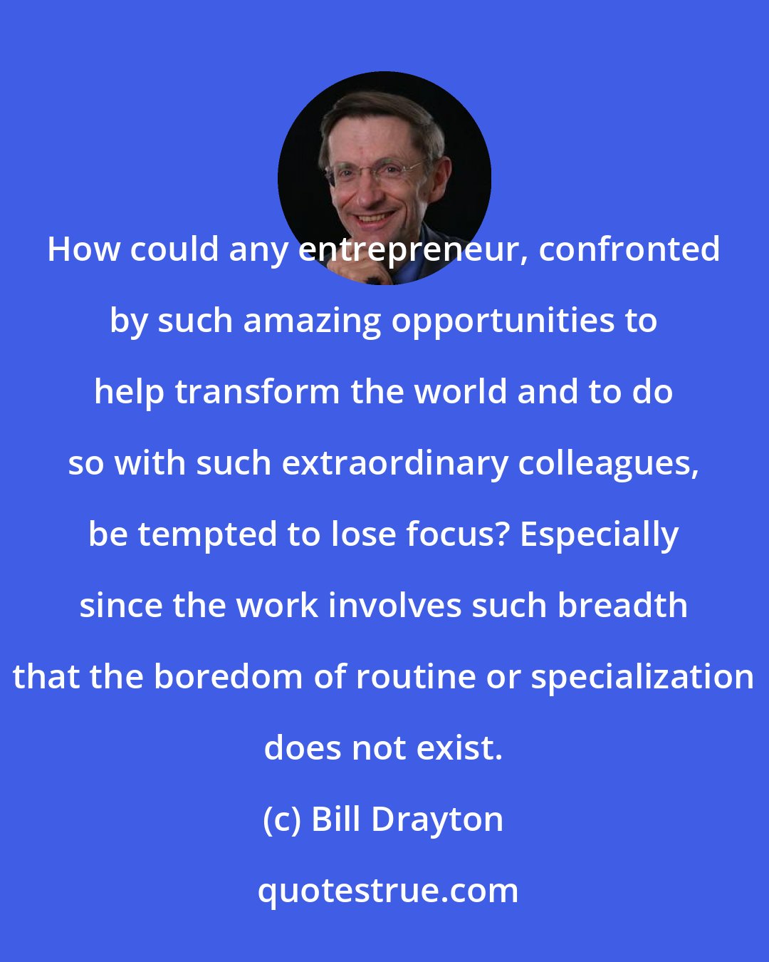 Bill Drayton: How could any entrepreneur, confronted by such amazing opportunities to help transform the world and to do so with such extraordinary colleagues, be tempted to lose focus? Especially since the work involves such breadth that the boredom of routine or specialization does not exist.