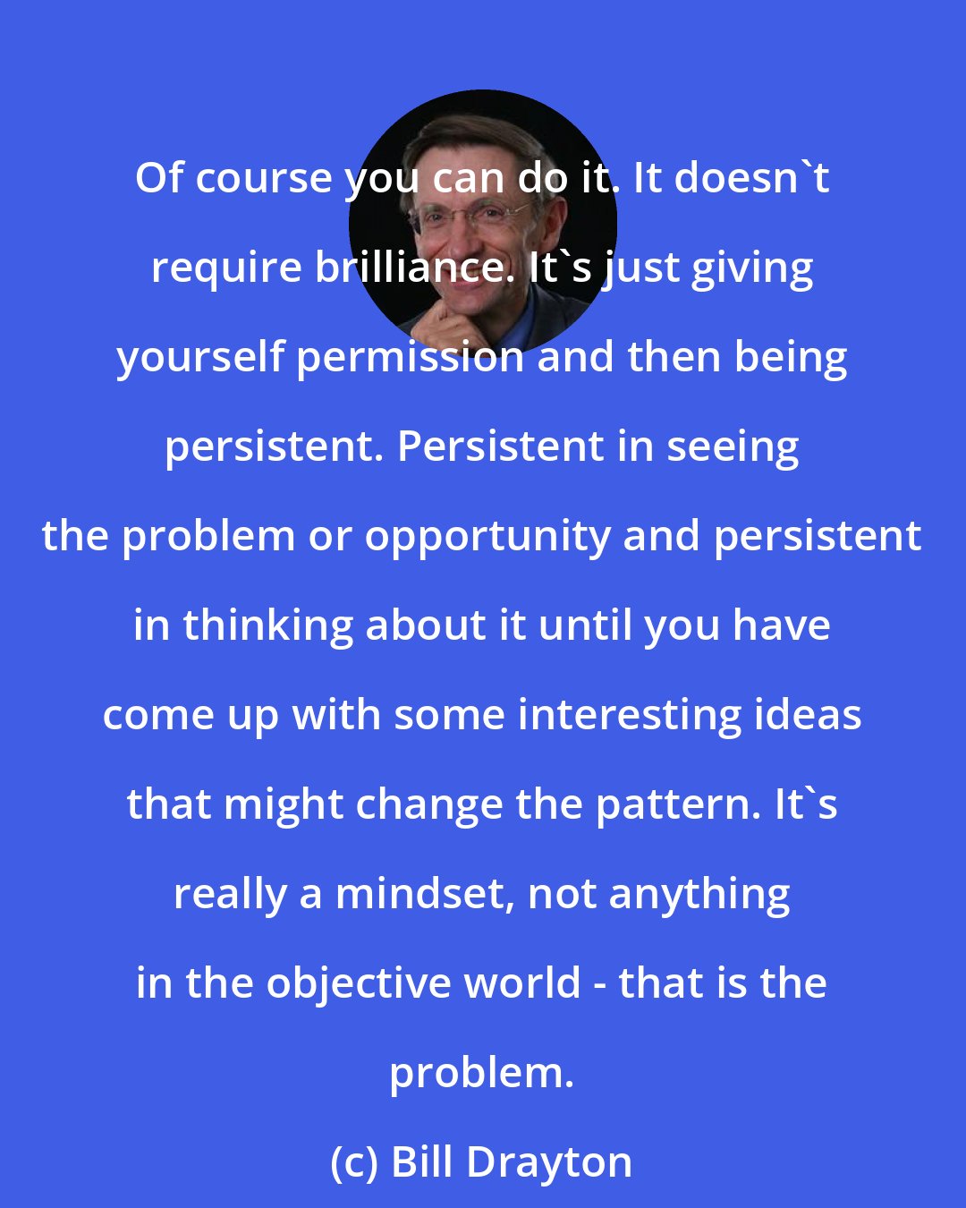 Bill Drayton: Of course you can do it. It doesn't require brilliance. It's just giving yourself permission and then being persistent. Persistent in seeing the problem or opportunity and persistent in thinking about it until you have come up with some interesting ideas that might change the pattern. It's really a mindset, not anything in the objective world - that is the problem.
