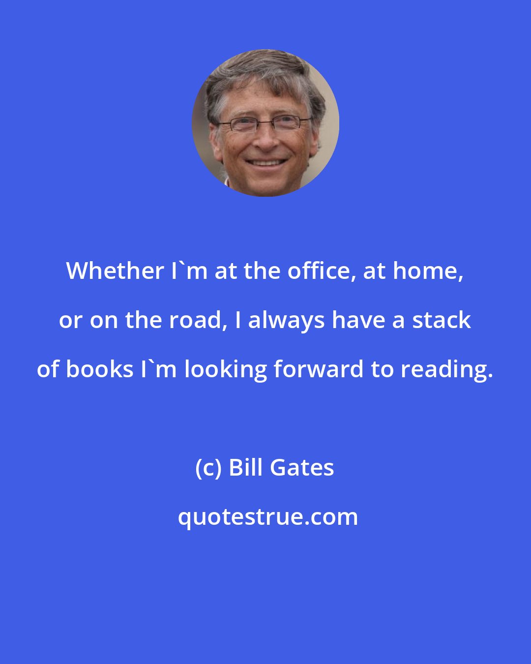 Bill Gates: Whether I'm at the office, at home, or on the road, I always have a stack of books I'm looking forward to reading.