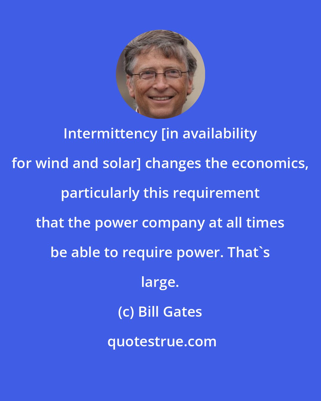 Bill Gates: Intermittency [in availability for wind and solar] changes the economics, particularly this requirement that the power company at all times be able to require power. That's large.