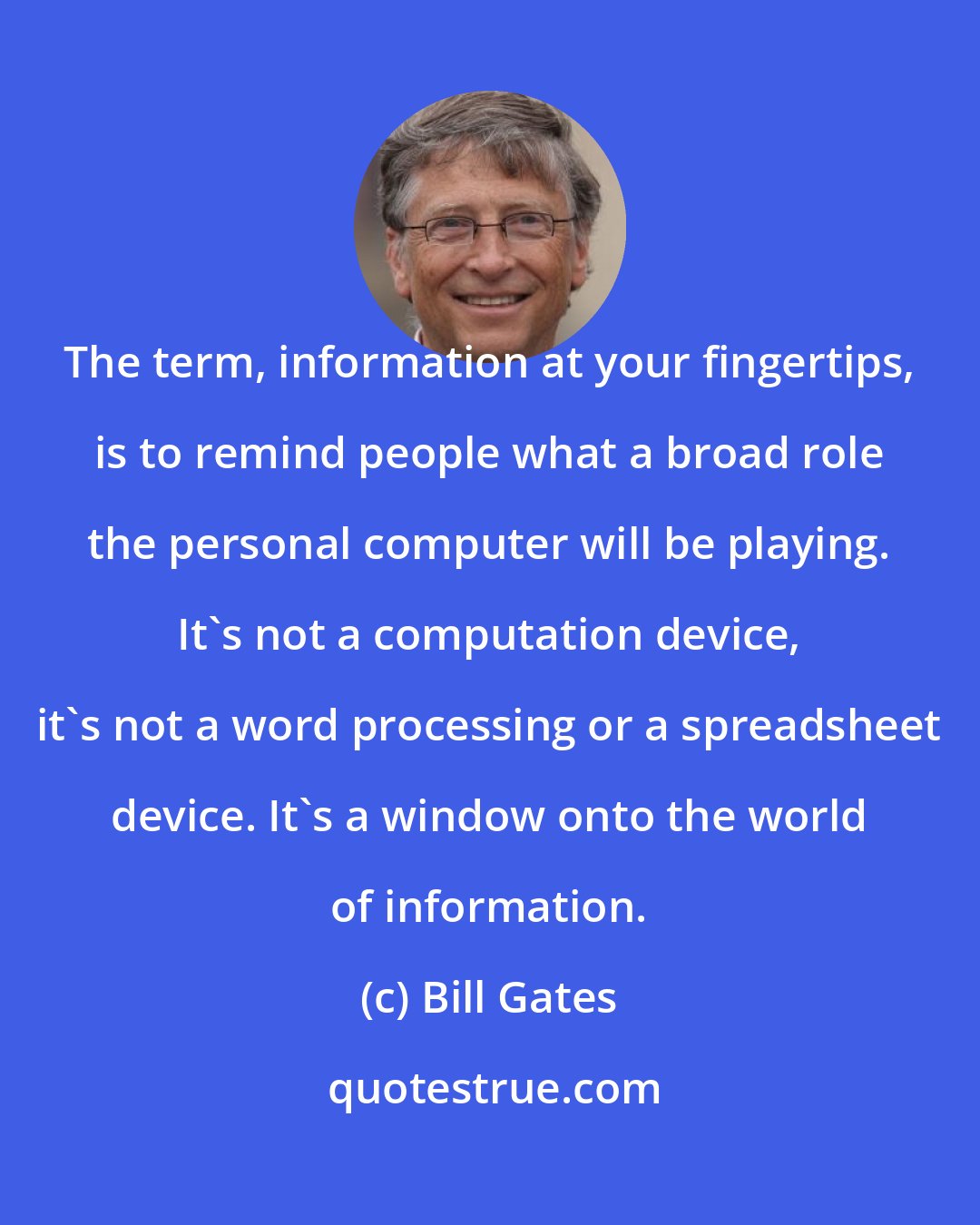Bill Gates: The term, information at your fingertips, is to remind people what a broad role the personal computer will be playing. It's not a computation device, it's not a word processing or a spreadsheet device. It's a window onto the world of information.