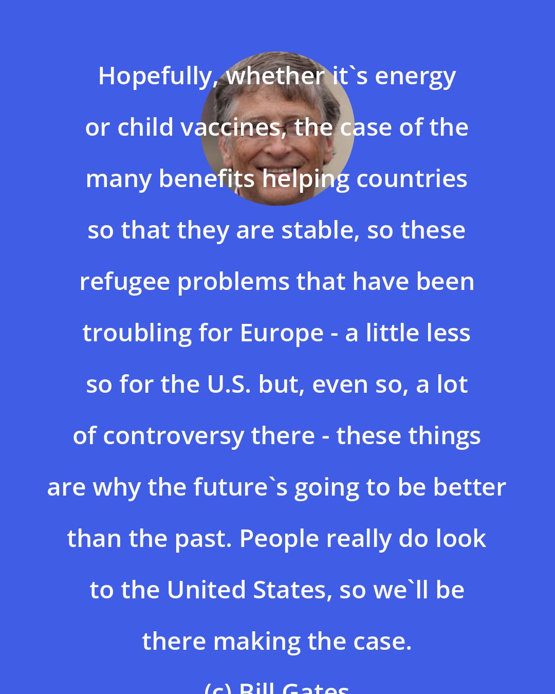 Bill Gates: Hopefully, whether it's energy or child vaccines, the case of the many benefits helping countries so that they are stable, so these refugee problems that have been troubling for Europe - a little less so for the U.S. but, even so, a lot of controversy there - these things are why the future's going to be better than the past. People really do look to the United States, so we'll be there making the case.