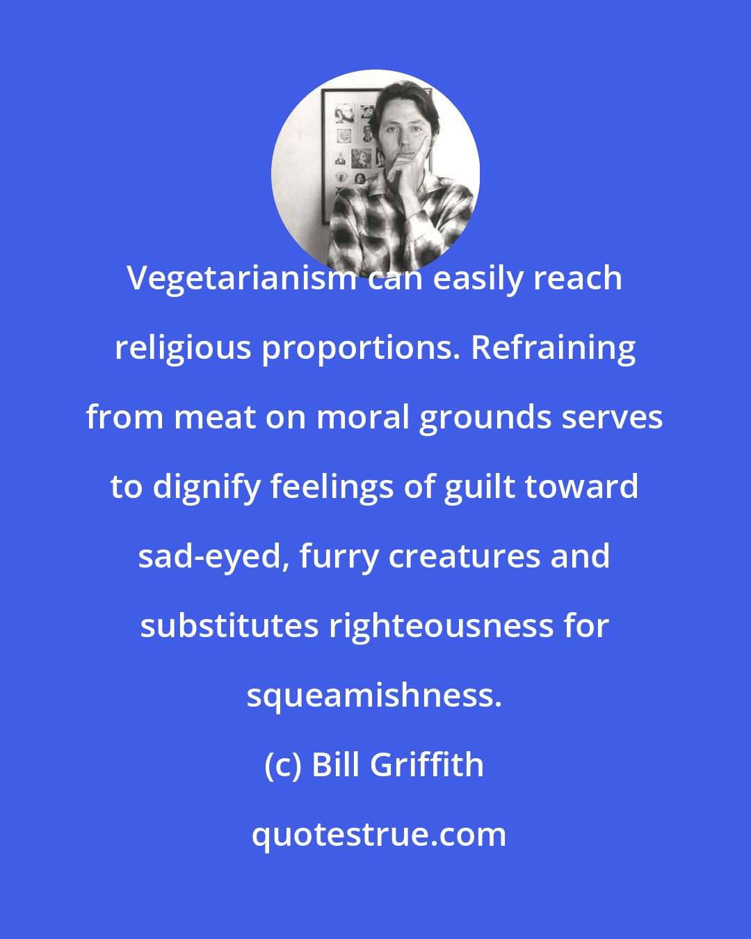 Bill Griffith: Vegetarianism can easily reach religious proportions. Refraining from meat on moral grounds serves to dignify feelings of guilt toward sad-eyed, furry creatures and substitutes righteousness for squeamishness.