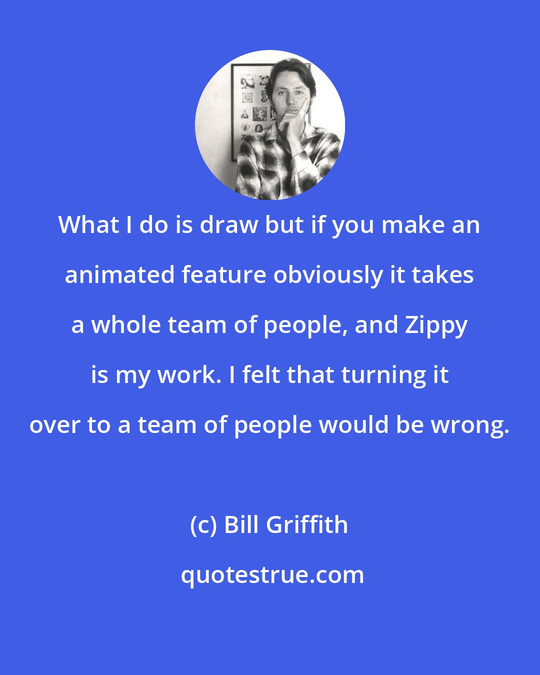 Bill Griffith: What I do is draw but if you make an animated feature obviously it takes a whole team of people, and Zippy is my work. I felt that turning it over to a team of people would be wrong.