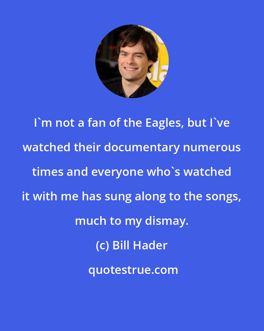 Bill Hader: I'm not a fan of the Eagles, but I've watched their documentary numerous times and everyone who's watched it with me has sung along to the songs, much to my dismay.