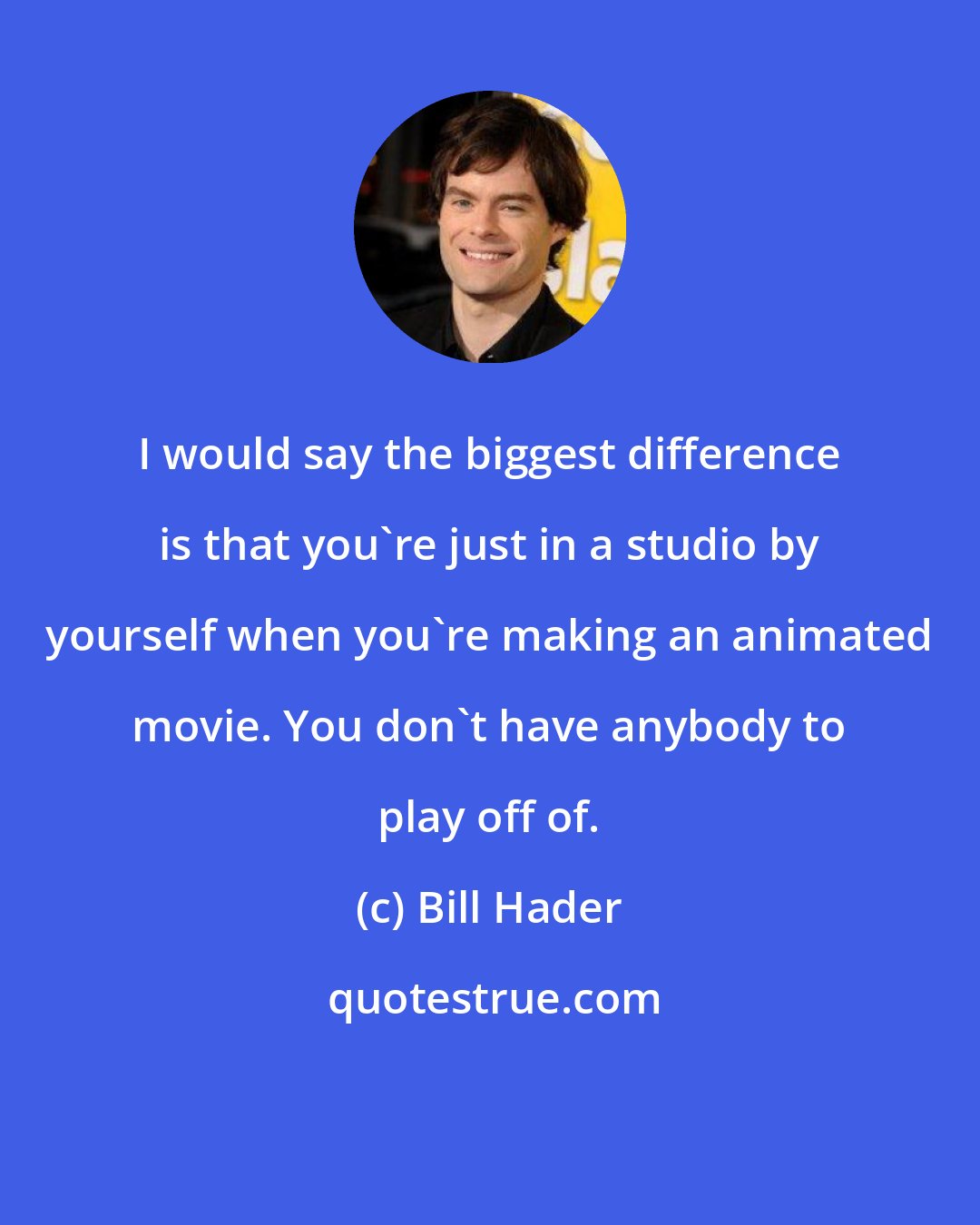 Bill Hader: I would say the biggest difference is that you're just in a studio by yourself when you're making an animated movie. You don't have anybody to play off of.