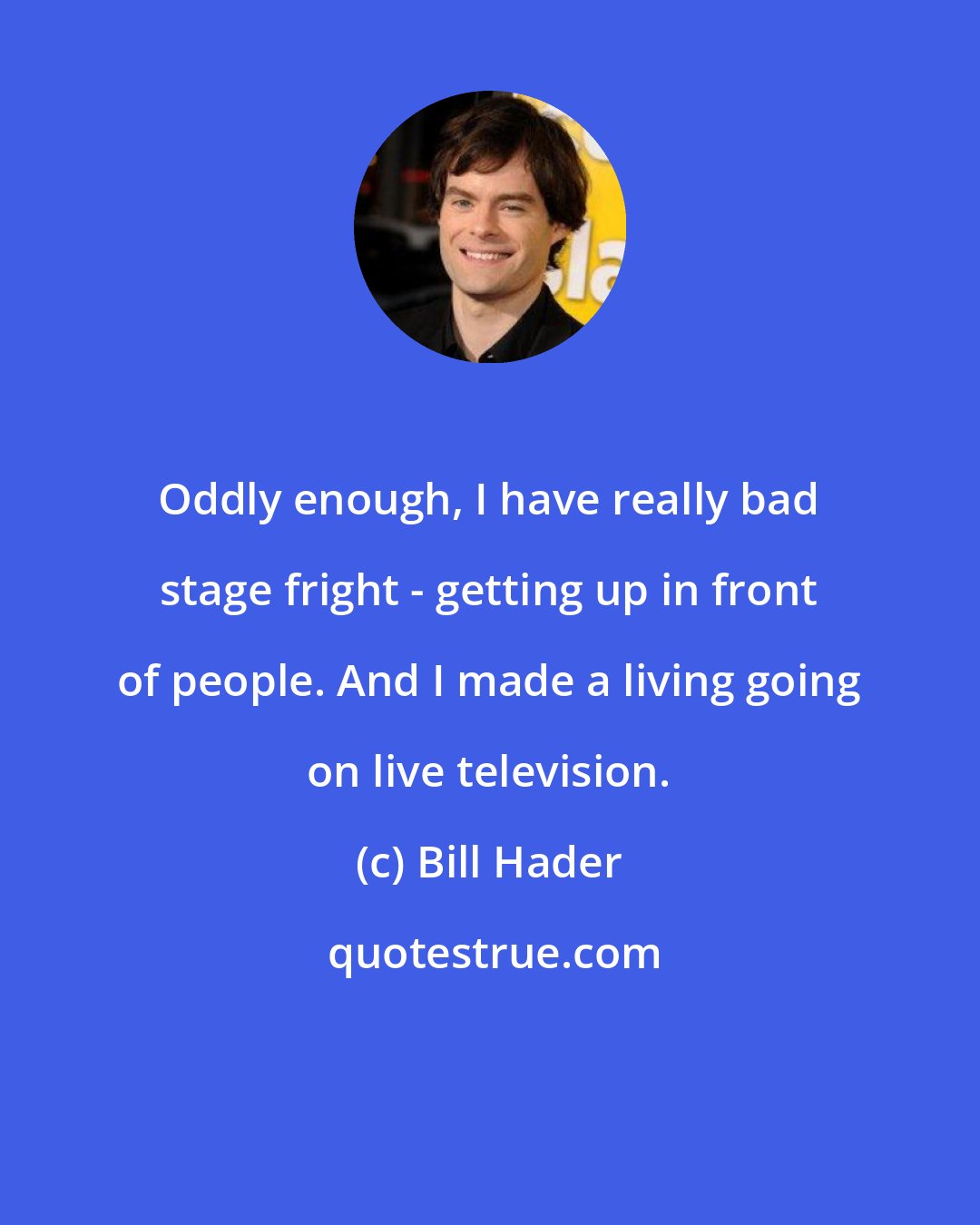 Bill Hader: Oddly enough, I have really bad stage fright - getting up in front of people. And I made a living going on live television.