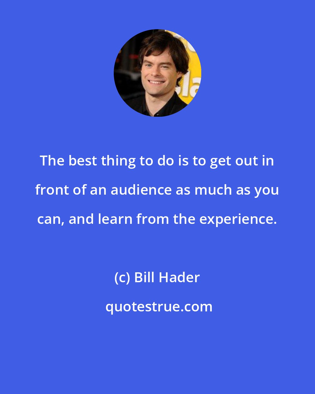 Bill Hader: The best thing to do is to get out in front of an audience as much as you can, and learn from the experience.