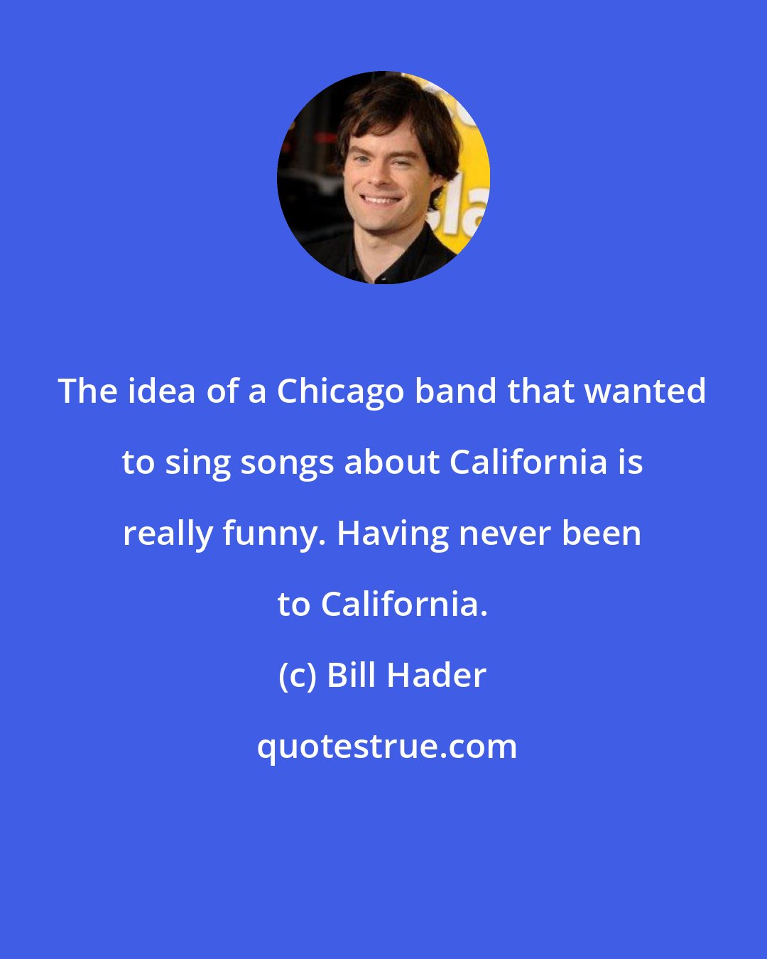 Bill Hader: The idea of a Chicago band that wanted to sing songs about California is really funny. Having never been to California.