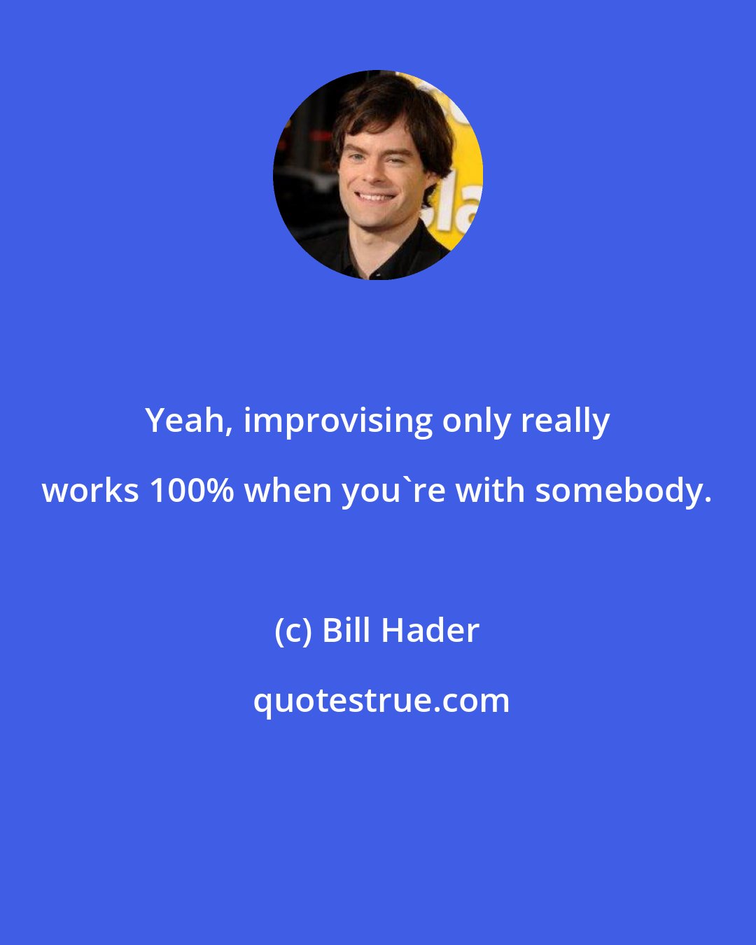 Bill Hader: Yeah, improvising only really works 100% when you're with somebody.