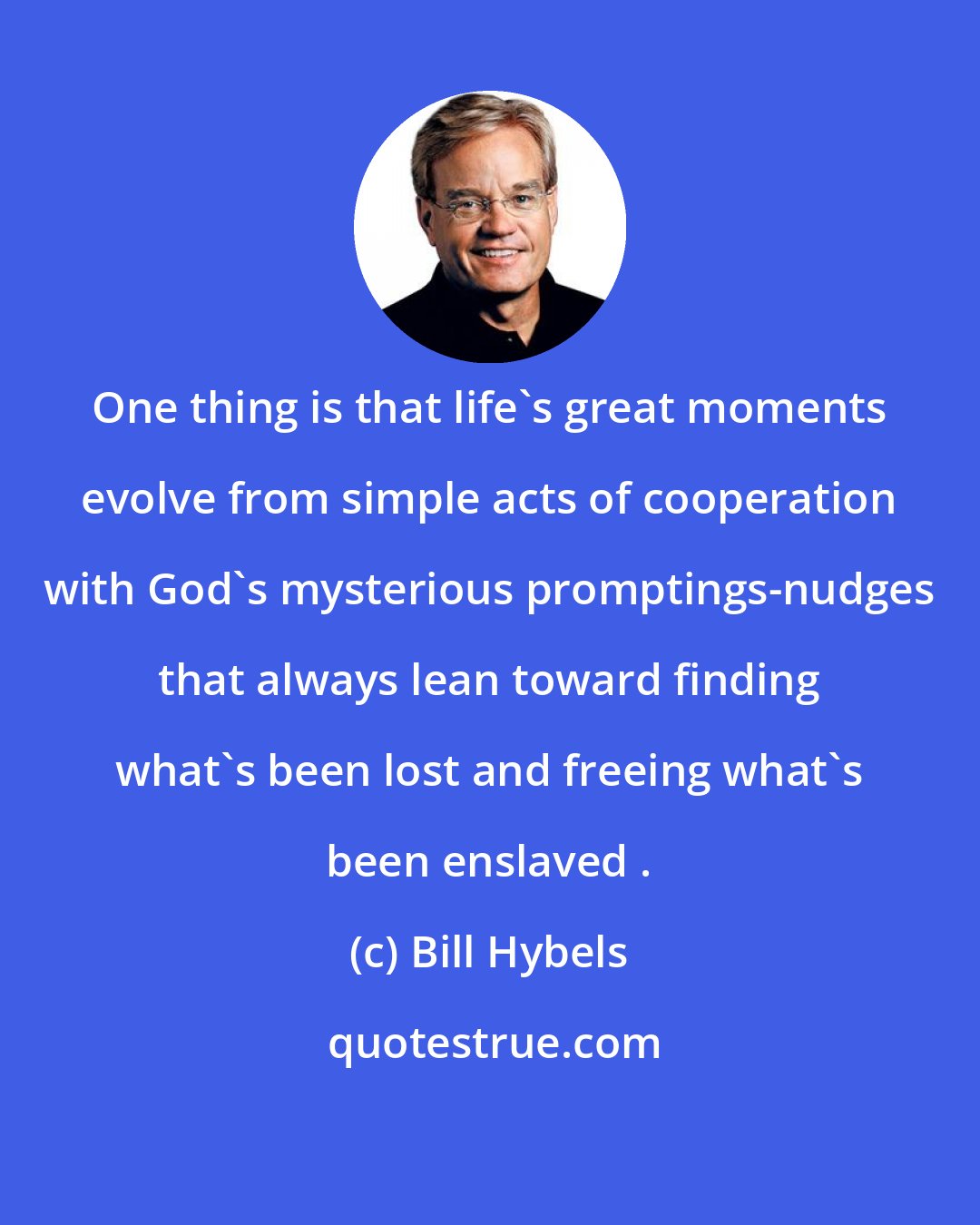 Bill Hybels: One thing is that life's great moments evolve from simple acts of cooperation with God's mysterious promptings-nudges that always lean toward finding what's been lost and freeing what's been enslaved .