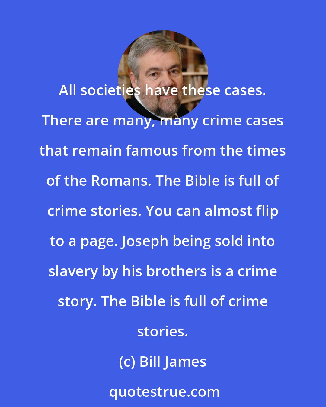 Bill James: All societies have these cases. There are many, many crime cases that remain famous from the times of the Romans. The Bible is full of crime stories. You can almost flip to a page. Joseph being sold into slavery by his brothers is a crime story. The Bible is full of crime stories.
