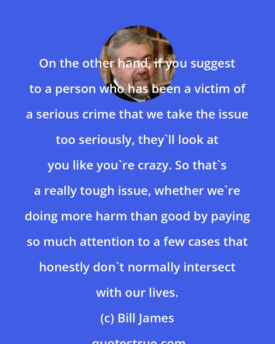 Bill James: On the other hand, if you suggest to a person who has been a victim of a serious crime that we take the issue too seriously, they'll look at you like you're crazy. So that's a really tough issue, whether we're doing more harm than good by paying so much attention to a few cases that honestly don't normally intersect with our lives.