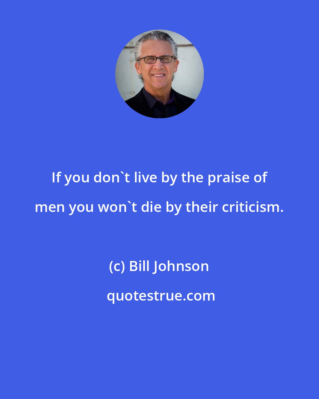 Bill Johnson: If you don't live by the praise of men you won't die by their criticism.