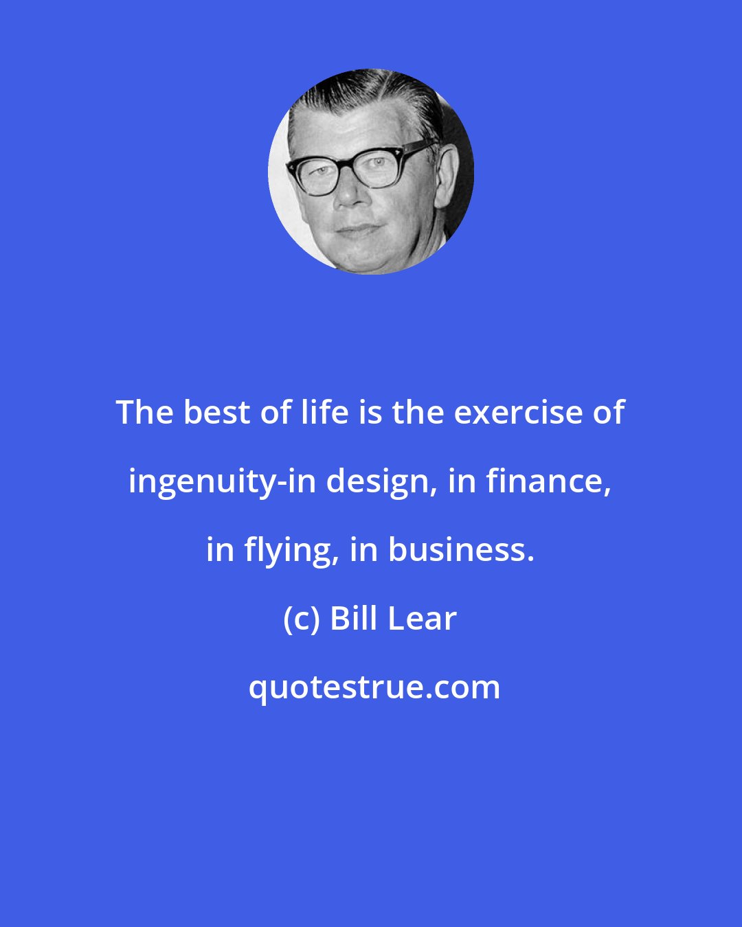 Bill Lear: The best of life is the exercise of ingenuity-in design, in finance, in flying, in business.