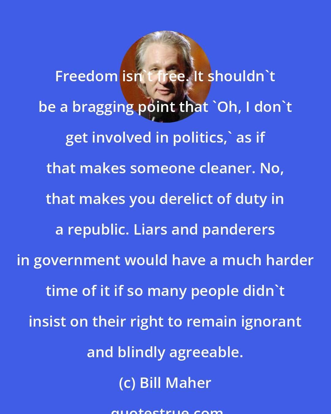 Bill Maher: Freedom isn't free. It shouldn't be a bragging point that 'Oh, I don't get involved in politics,' as if that makes someone cleaner. No, that makes you derelict of duty in a republic. Liars and panderers in government would have a much harder time of it if so many people didn't insist on their right to remain ignorant and blindly agreeable.