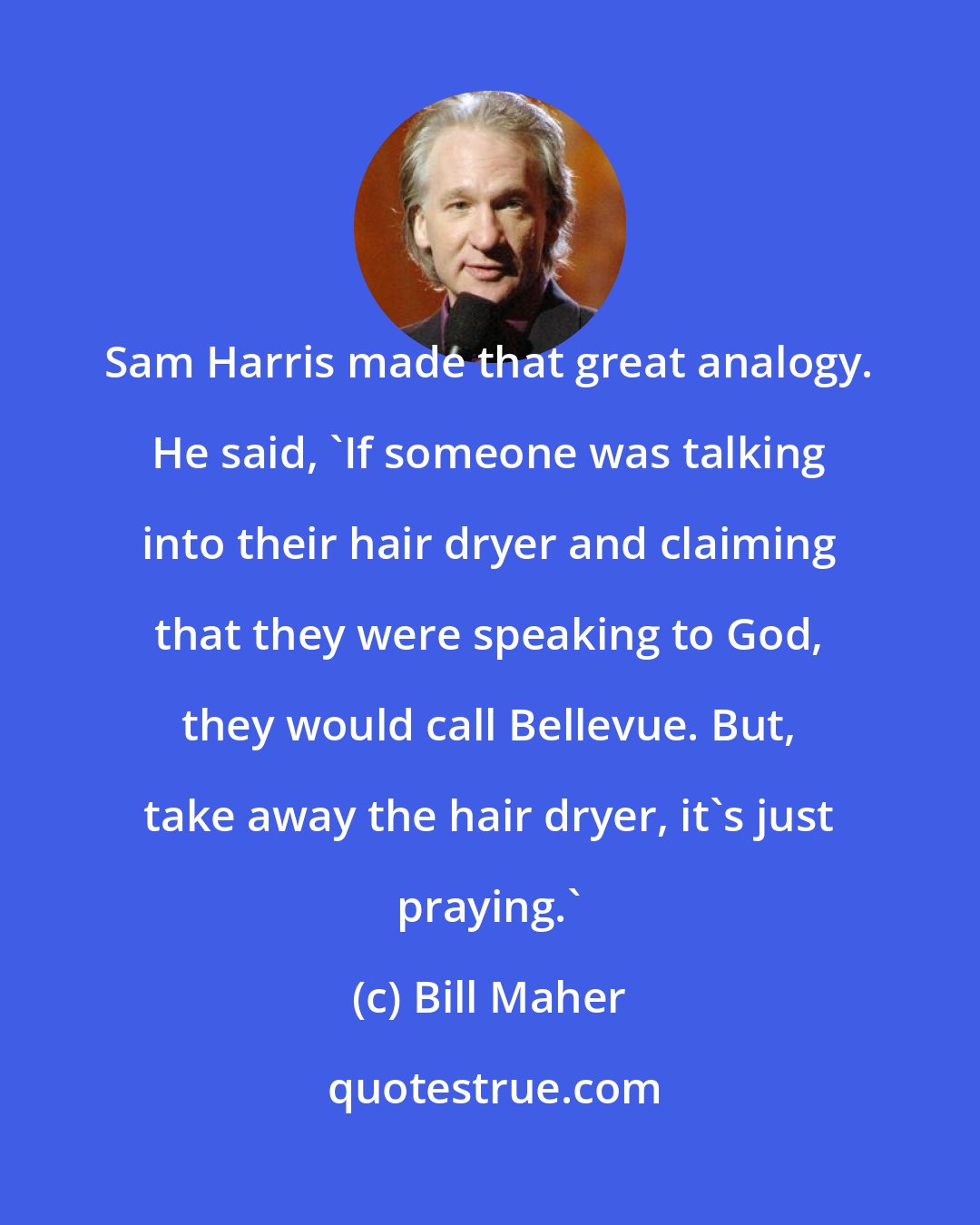 Bill Maher: Sam Harris made that great analogy. He said, 'If someone was talking into their hair dryer and claiming that they were speaking to God, they would call Bellevue. But, take away the hair dryer, it's just praying.'