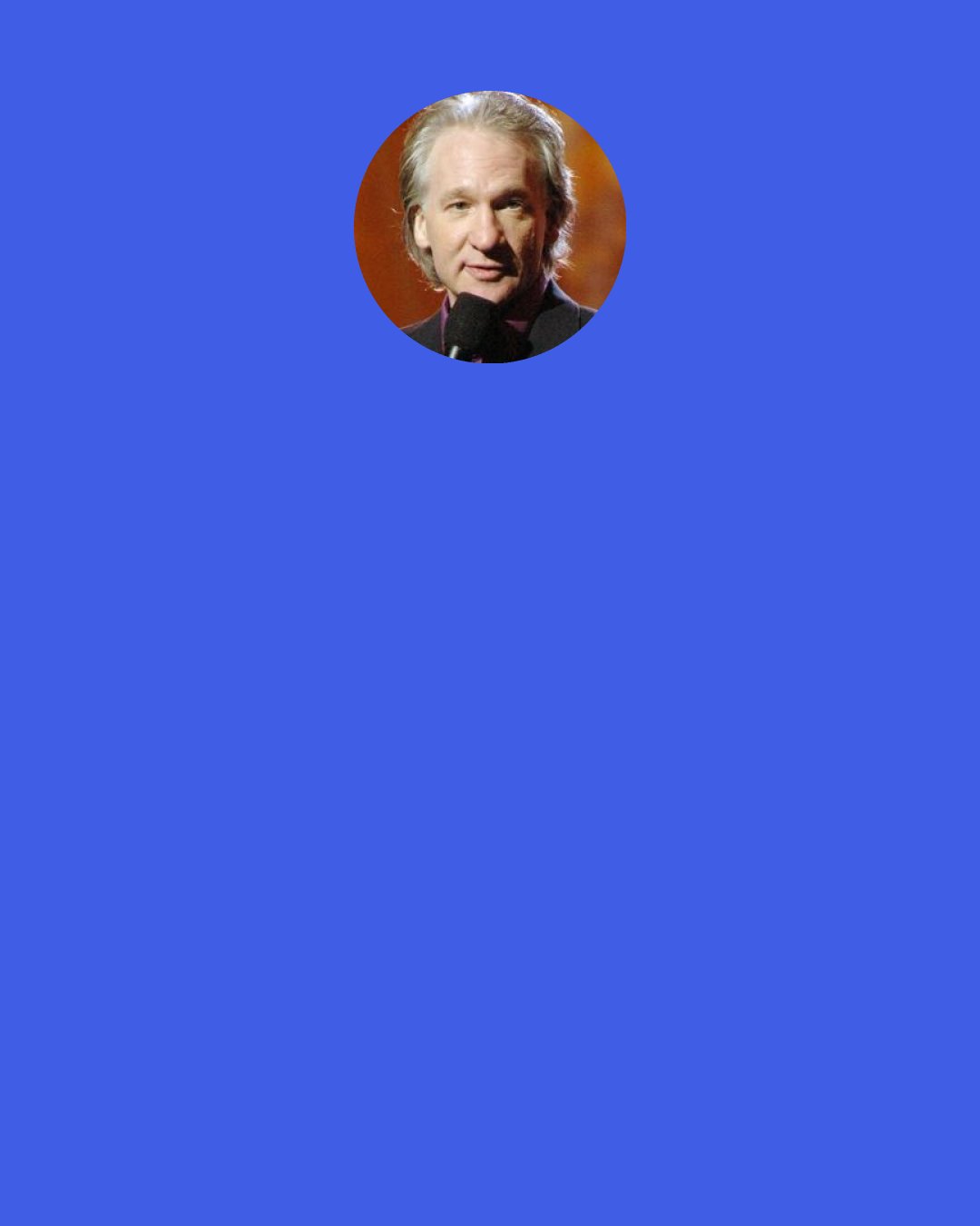 Bill Maher: I'd like to protect children, too, but... is everything worth sacrificing to that? I mean, drugs have done a lot of good... They've midwived a lot of good ideas... lot of great songs, you know? I think "Penny Lane" is worth 10 dead kids... I think Dark Side of the Moon is worth 100 dead kids. There, I said it.