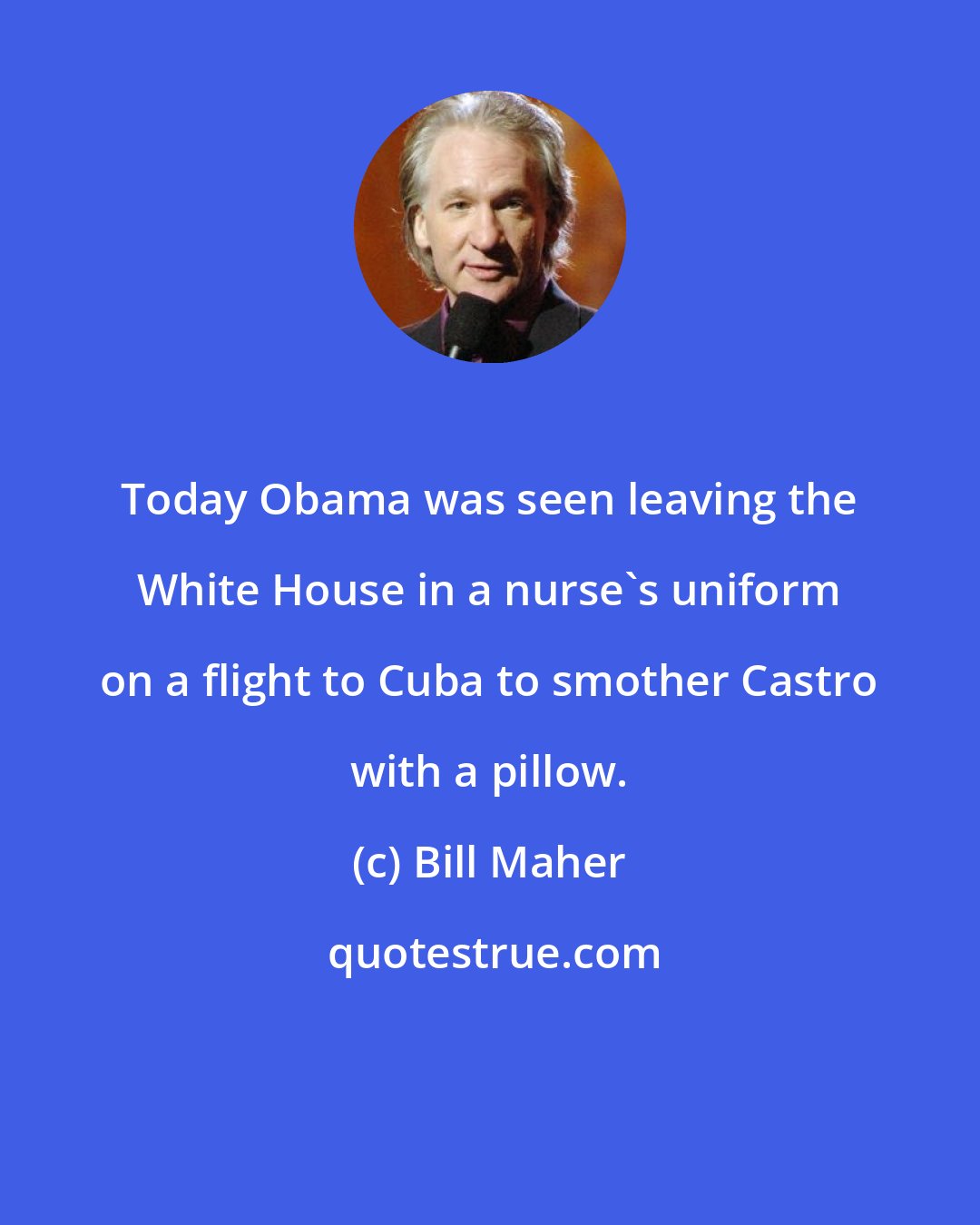 Bill Maher: Today Obama was seen leaving the White House in a nurse's uniform on a flight to Cuba to smother Castro with a pillow.