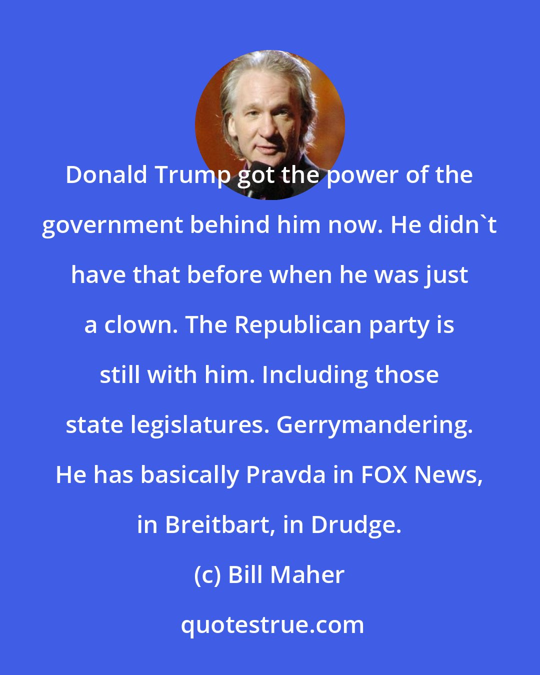 Bill Maher: Donald Trump got the power of the government behind him now. He didn't have that before when he was just a clown. The Republican party is still with him. Including those state legislatures. Gerrymandering. He has basically Pravda in FOX News, in Breitbart, in Drudge.