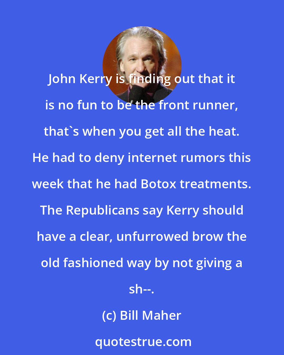 Bill Maher: John Kerry is finding out that it is no fun to be the front runner, that's when you get all the heat. He had to deny internet rumors this week that he had Botox treatments. The Republicans say Kerry should have a clear, unfurrowed brow the old fashioned way by not giving a sh--.