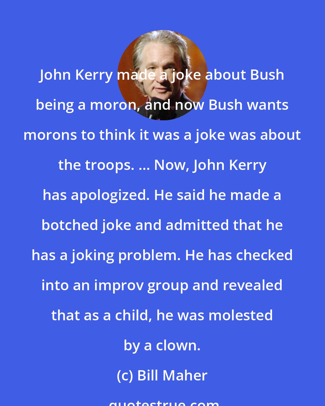 Bill Maher: John Kerry made a joke about Bush being a moron, and now Bush wants morons to think it was a joke was about the troops. ... Now, John Kerry has apologized. He said he made a botched joke and admitted that he has a joking problem. He has checked into an improv group and revealed that as a child, he was molested by a clown.