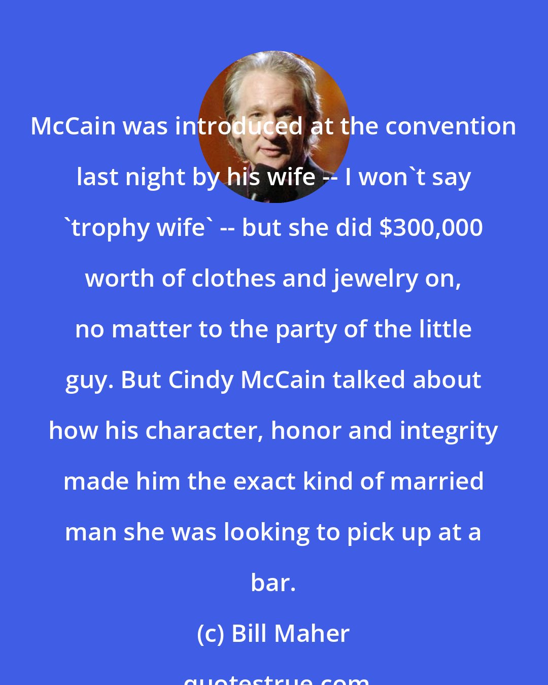 Bill Maher: McCain was introduced at the convention last night by his wife -- I won't say 'trophy wife' -- but she did $300,000 worth of clothes and jewelry on, no matter to the party of the little guy. But Cindy McCain talked about how his character, honor and integrity made him the exact kind of married man she was looking to pick up at a bar.