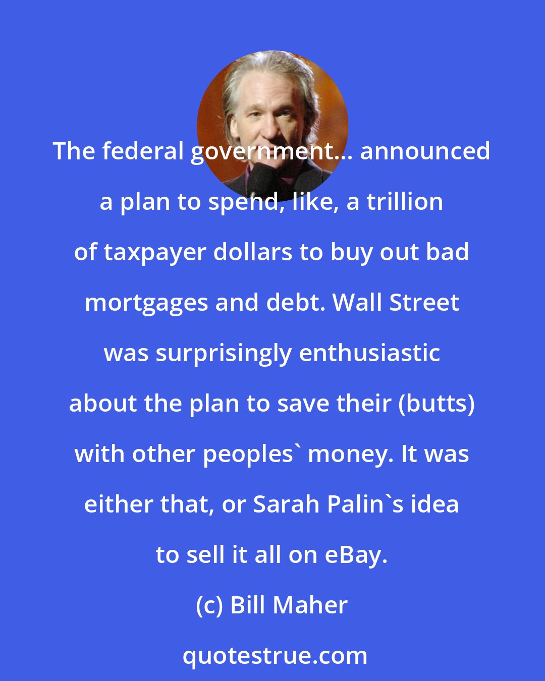 Bill Maher: The federal government... announced a plan to spend, like, a trillion of taxpayer dollars to buy out bad mortgages and debt. Wall Street was surprisingly enthusiastic about the plan to save their (butts) with other peoples' money. It was either that, or Sarah Palin's idea to sell it all on eBay.