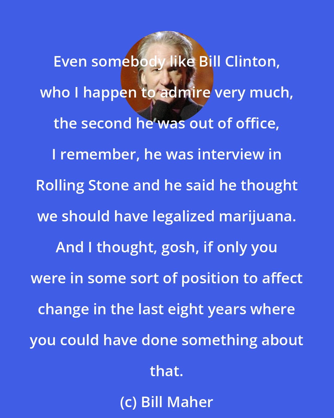 Bill Maher: Even somebody like Bill Clinton, who I happen to admire very much, the second he was out of office, I remember, he was interview in Rolling Stone and he said he thought we should have legalized marijuana. And I thought, gosh, if only you were in some sort of position to affect change in the last eight years where you could have done something about that.