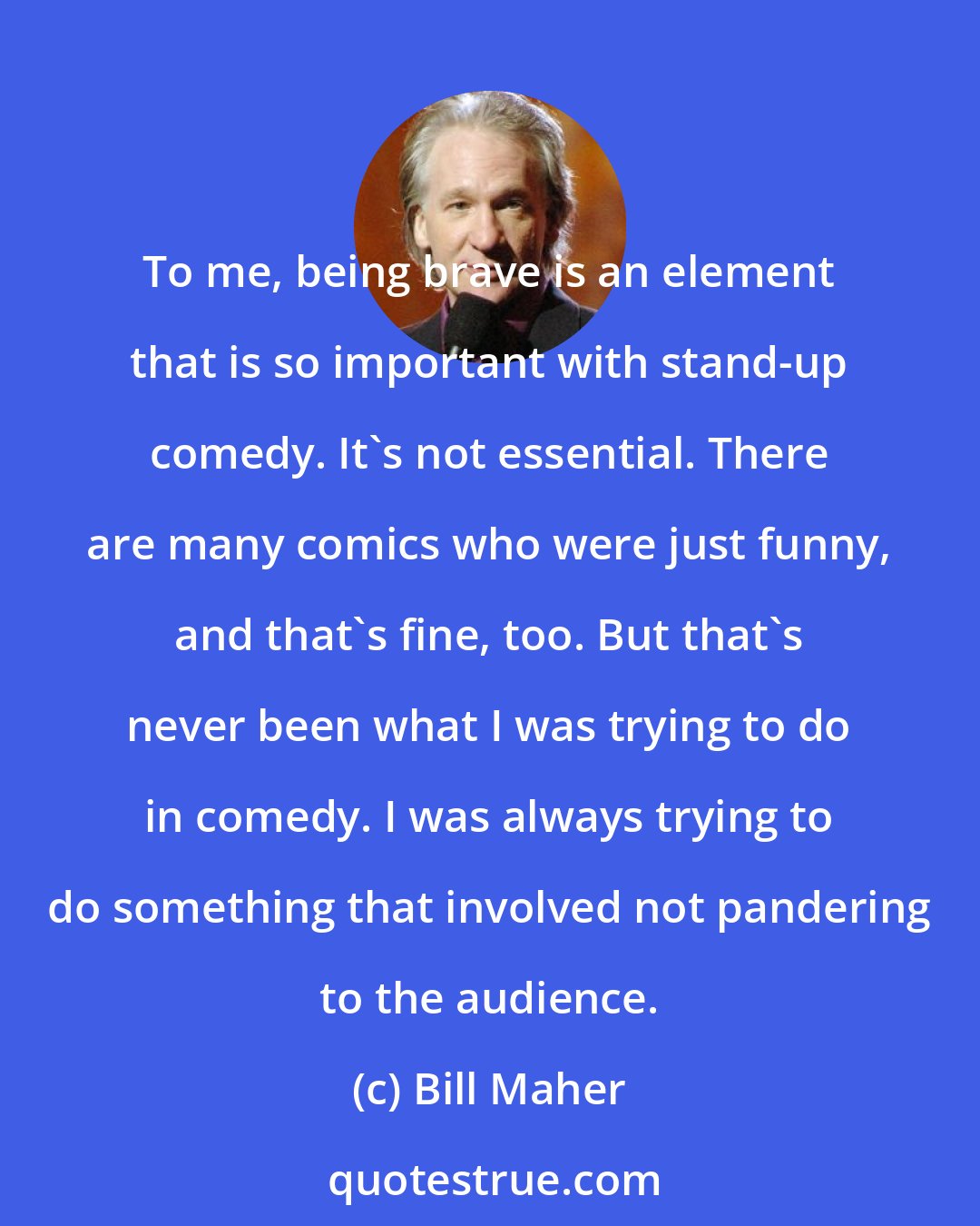 Bill Maher: To me, being brave is an element that is so important with stand-up comedy. It's not essential. There are many comics who were just funny, and that's fine, too. But that's never been what I was trying to do in comedy. I was always trying to do something that involved not pandering to the audience.