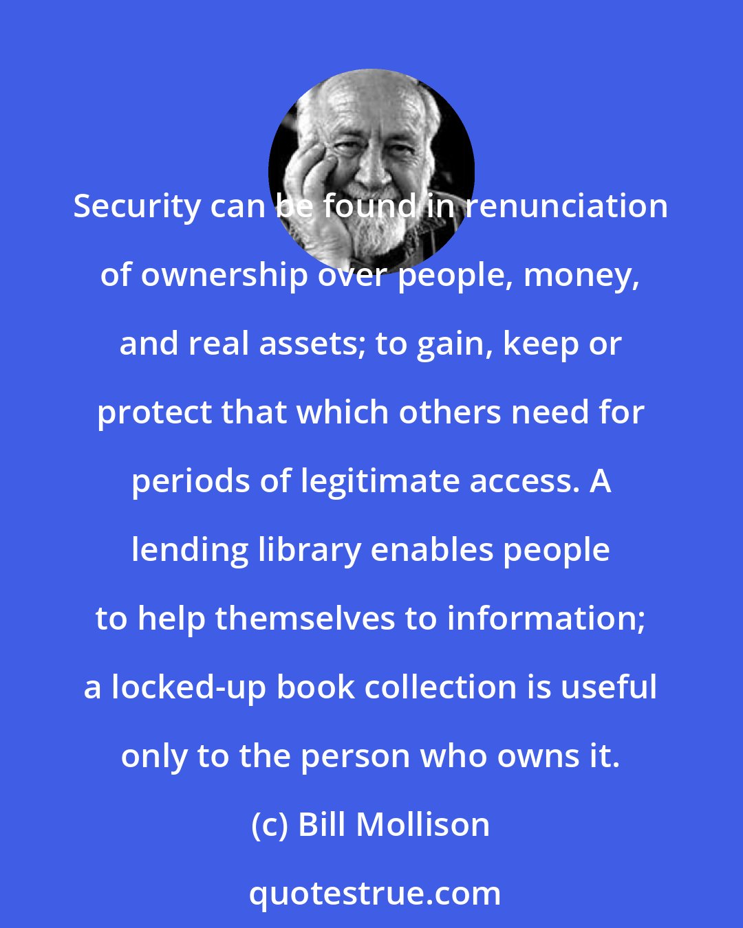 Bill Mollison: Security can be found in renunciation of ownership over people, money, and real assets; to gain, keep or protect that which others need for periods of legitimate access. A lending library enables people to help themselves to information; a locked-up book collection is useful only to the person who owns it.
