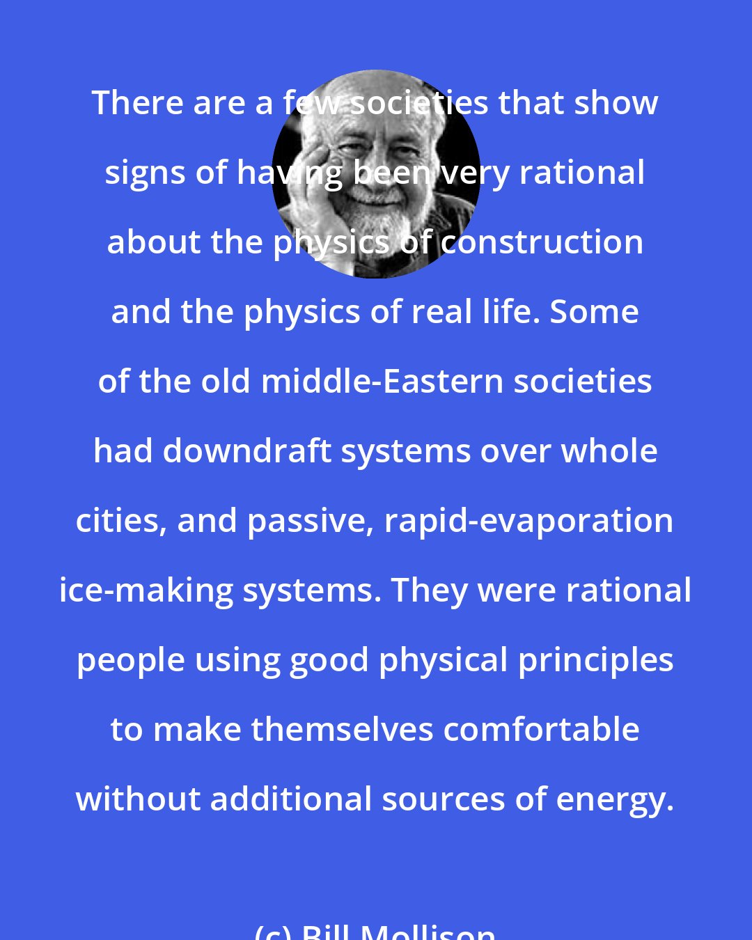 Bill Mollison: There are a few societies that show signs of having been very rational about the physics of construction and the physics of real life. Some of the old middle-Eastern societies had downdraft systems over whole cities, and passive, rapid-evaporation ice-making systems. They were rational people using good physical principles to make themselves comfortable without additional sources of energy.