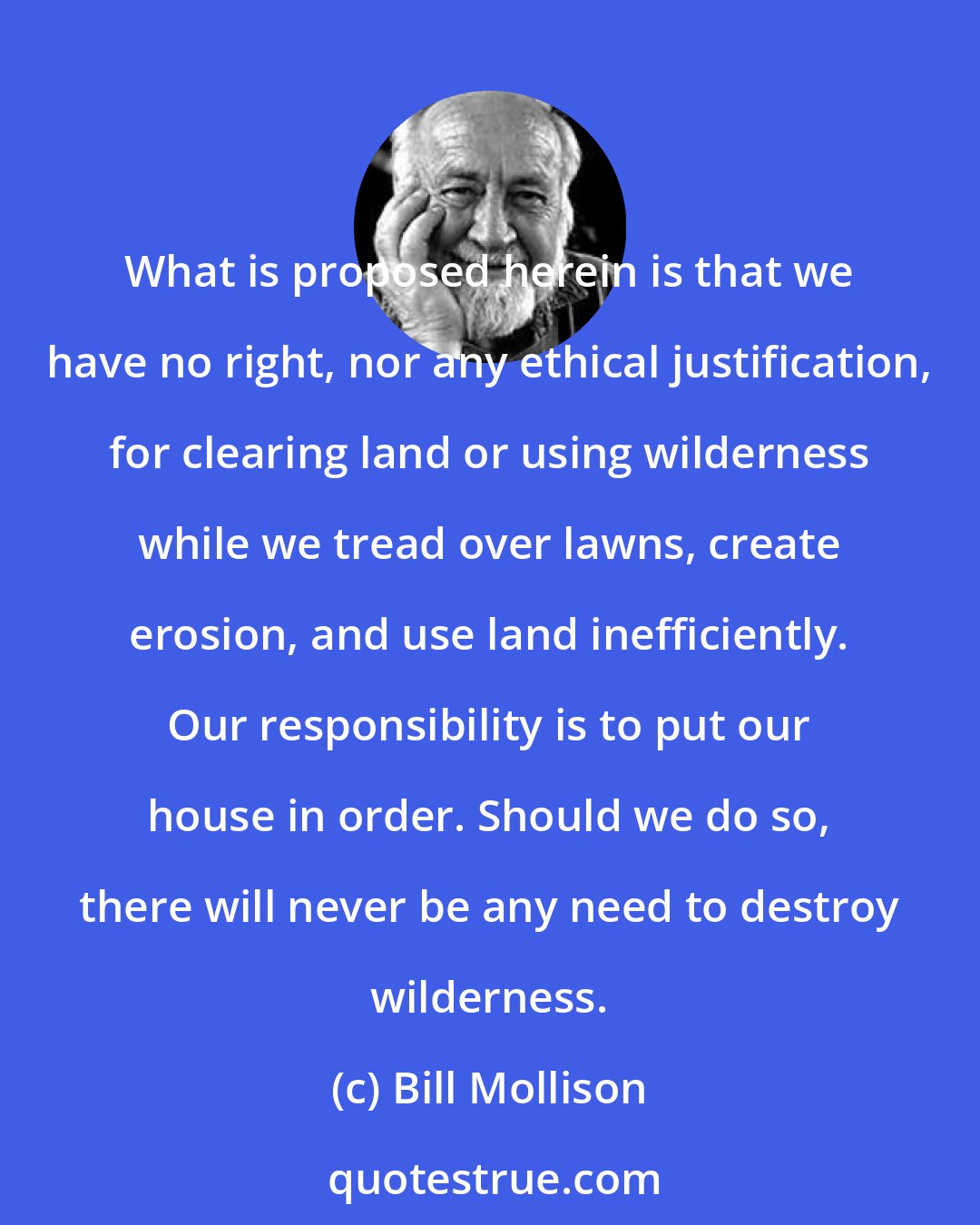 Bill Mollison: What is proposed herein is that we have no right, nor any ethical justification, for clearing land or using wilderness while we tread over lawns, create erosion, and use land inefficiently. Our responsibility is to put our house in order. Should we do so, there will never be any need to destroy wilderness.