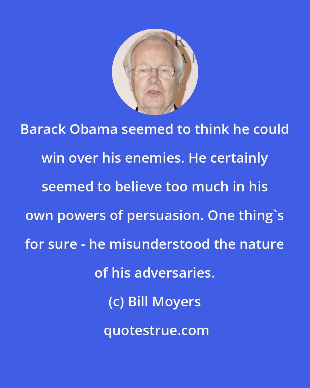 Bill Moyers: Barack Obama seemed to think he could win over his enemies. He certainly seemed to believe too much in his own powers of persuasion. One thing's for sure - he misunderstood the nature of his adversaries.