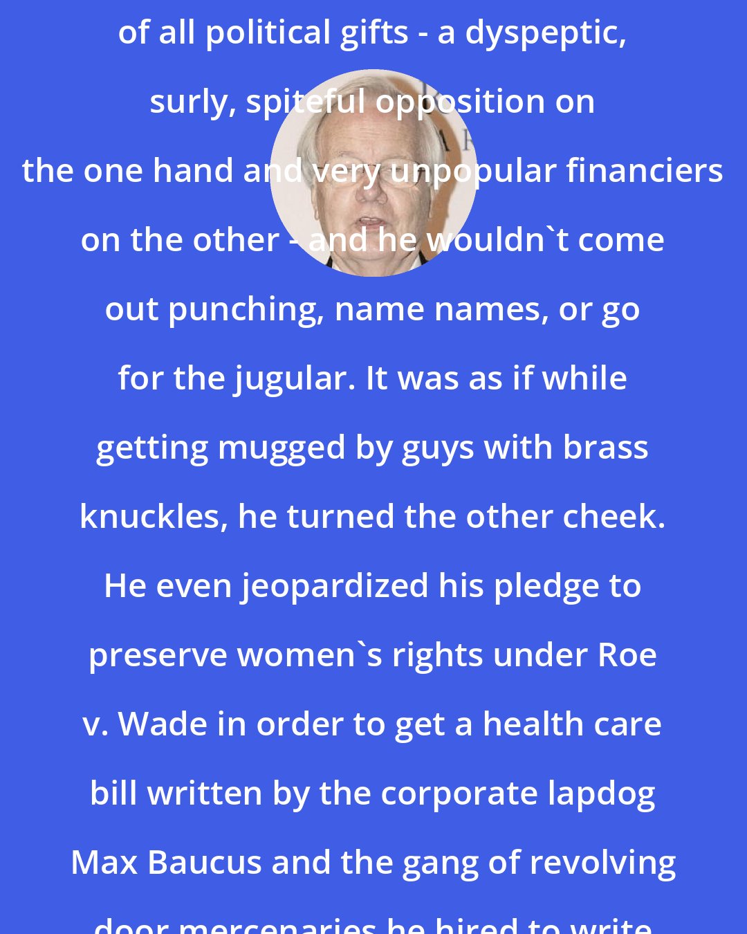 Bill Moyers: Fate handed Barack Obama the best of all political gifts - a dyspeptic, surly, spiteful opposition on the one hand and very unpopular financiers on the other - and he wouldn't come out punching, name names, or go for the jugular. It was as if while getting mugged by guys with brass knuckles, he turned the other cheek. He even jeopardized his pledge to preserve women's rights under Roe v. Wade in order to get a health care bill written by the corporate lapdog Max Baucus and the gang of revolving door mercenaries he hired to write a bill friendly to industry.