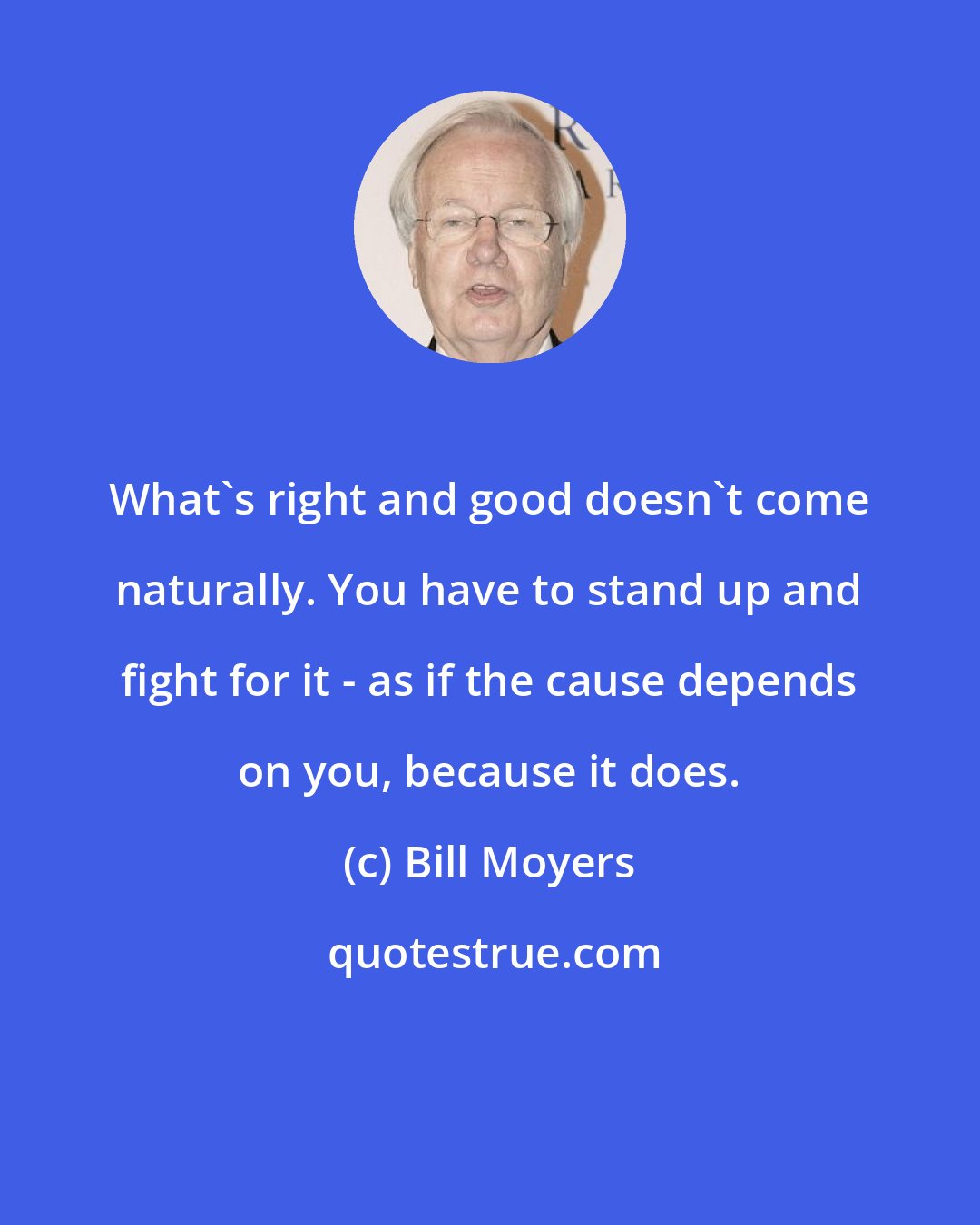 Bill Moyers: What's right and good doesn't come naturally. You have to stand up and fight for it - as if the cause depends on you, because it does.