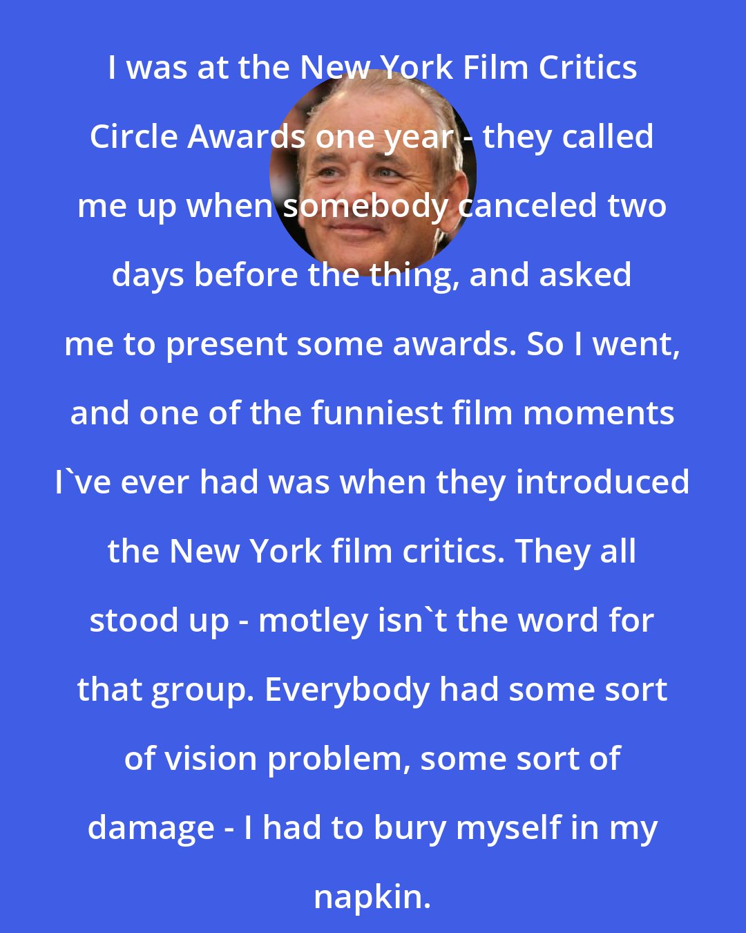 Bill Murray: I was at the New York Film Critics Circle Awards one year - they called me up when somebody canceled two days before the thing, and asked me to present some awards. So I went, and one of the funniest film moments I've ever had was when they introduced the New York film critics. They all stood up - motley isn't the word for that group. Everybody had some sort of vision problem, some sort of damage - I had to bury myself in my napkin.