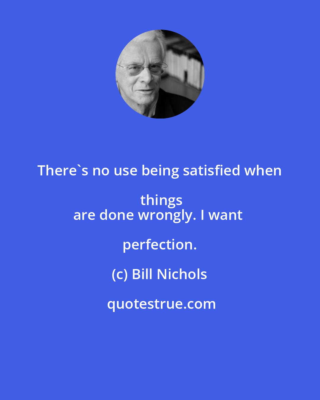 Bill Nichols: There's no use being satisfied when things
are done wrongly. I want perfection.