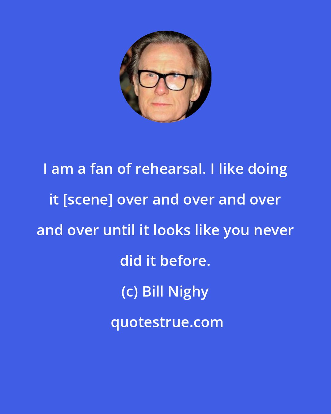 Bill Nighy: I am a fan of rehearsal. I like doing it [scene] over and over and over and over until it looks like you never did it before.
