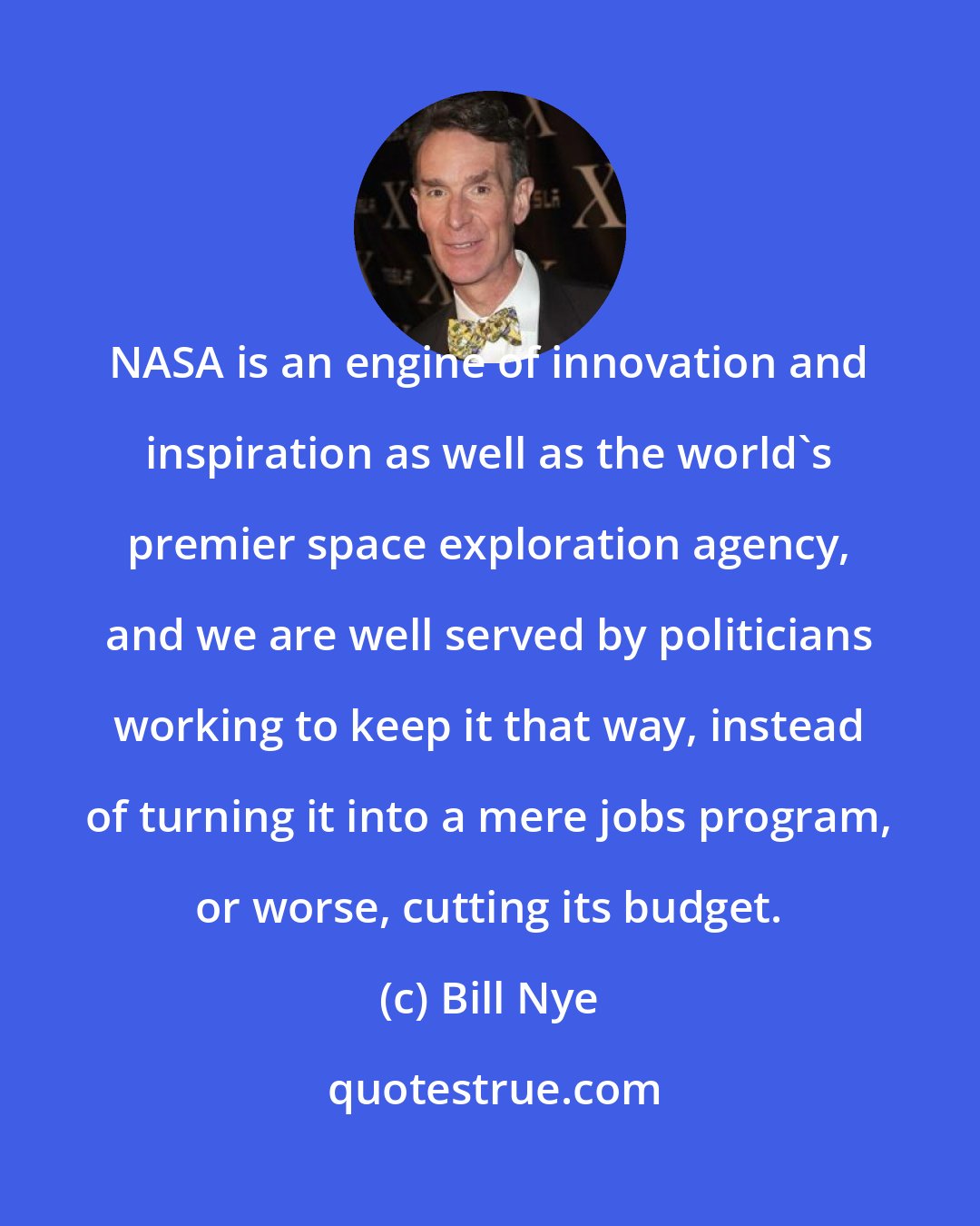 Bill Nye: NASA is an engine of innovation and inspiration as well as the world's premier space exploration agency, and we are well served by politicians working to keep it that way, instead of turning it into a mere jobs program, or worse, cutting its budget.