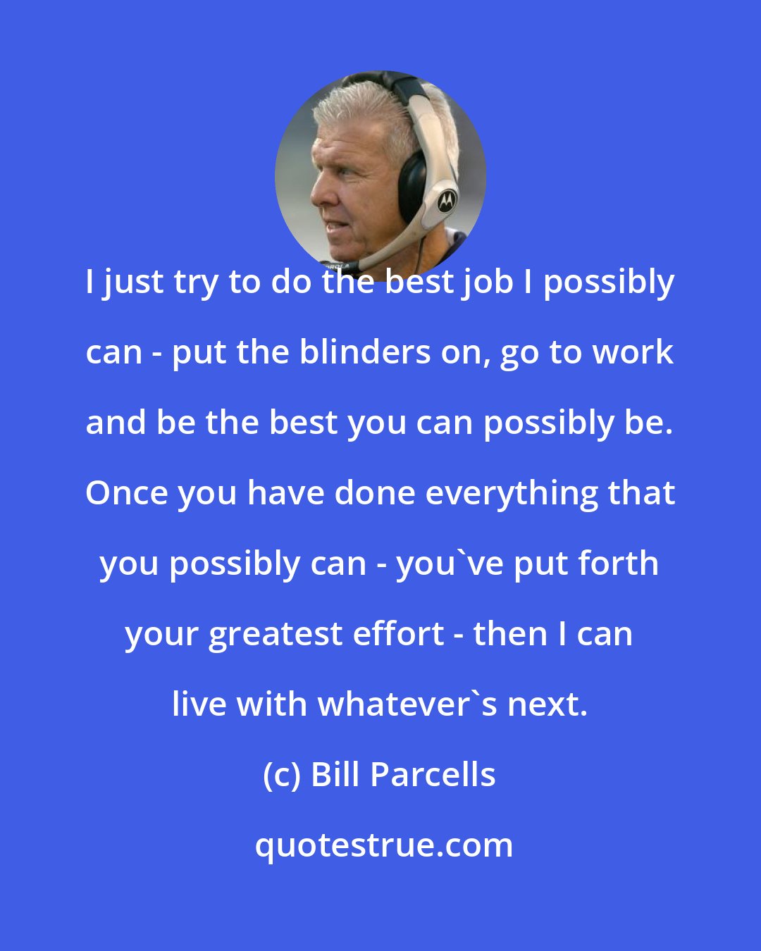 Bill Parcells: I just try to do the best job I possibly can - put the blinders on, go to work and be the best you can possibly be. Once you have done everything that you possibly can - you've put forth your greatest effort - then I can live with whatever's next.