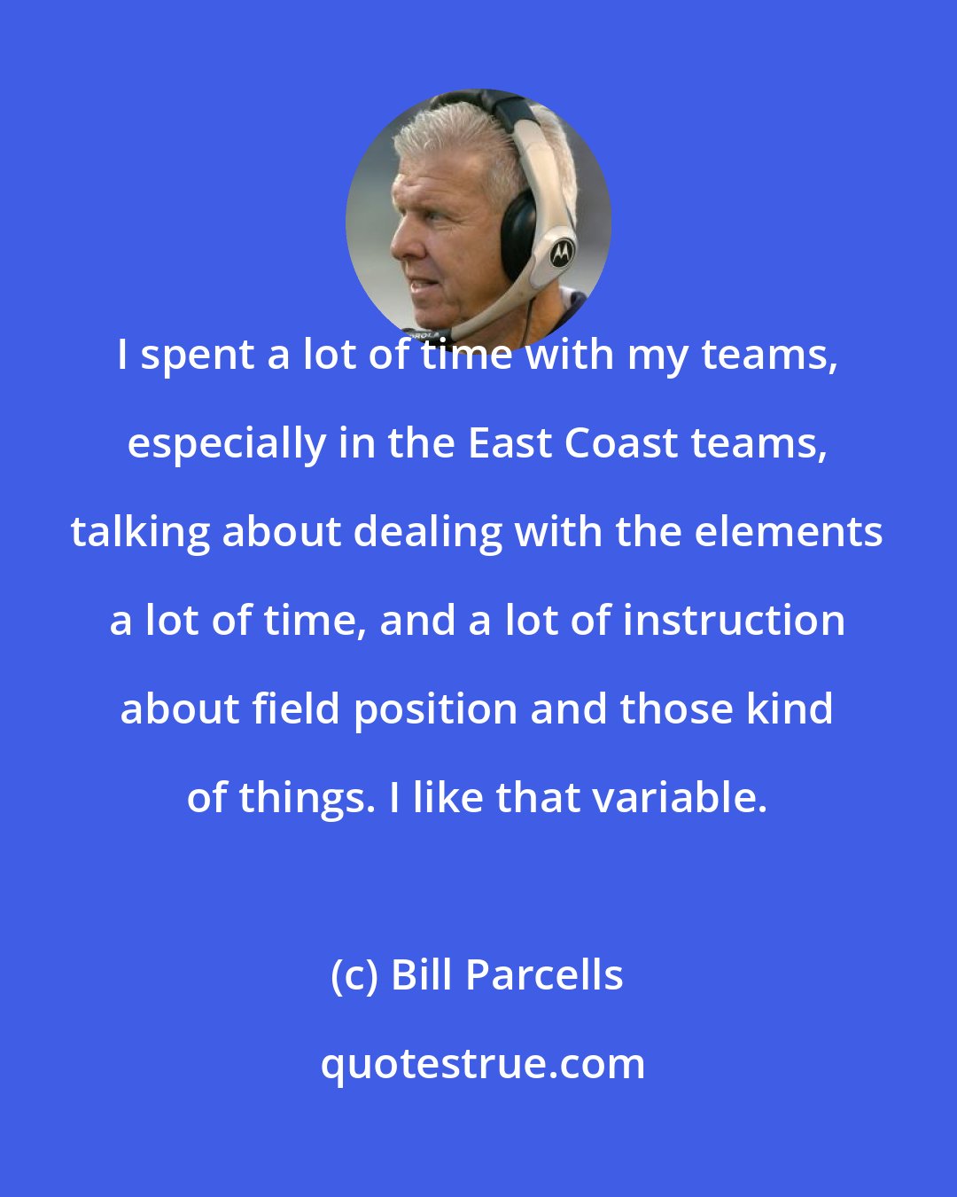 Bill Parcells: I spent a lot of time with my teams, especially in the East Coast teams, talking about dealing with the elements a lot of time, and a lot of instruction about field position and those kind of things. I like that variable.