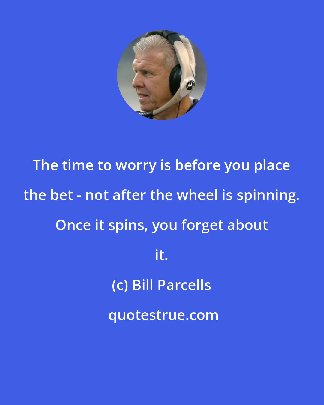 Bill Parcells: The time to worry is before you place the bet - not after the wheel is spinning. Once it spins, you forget about it.