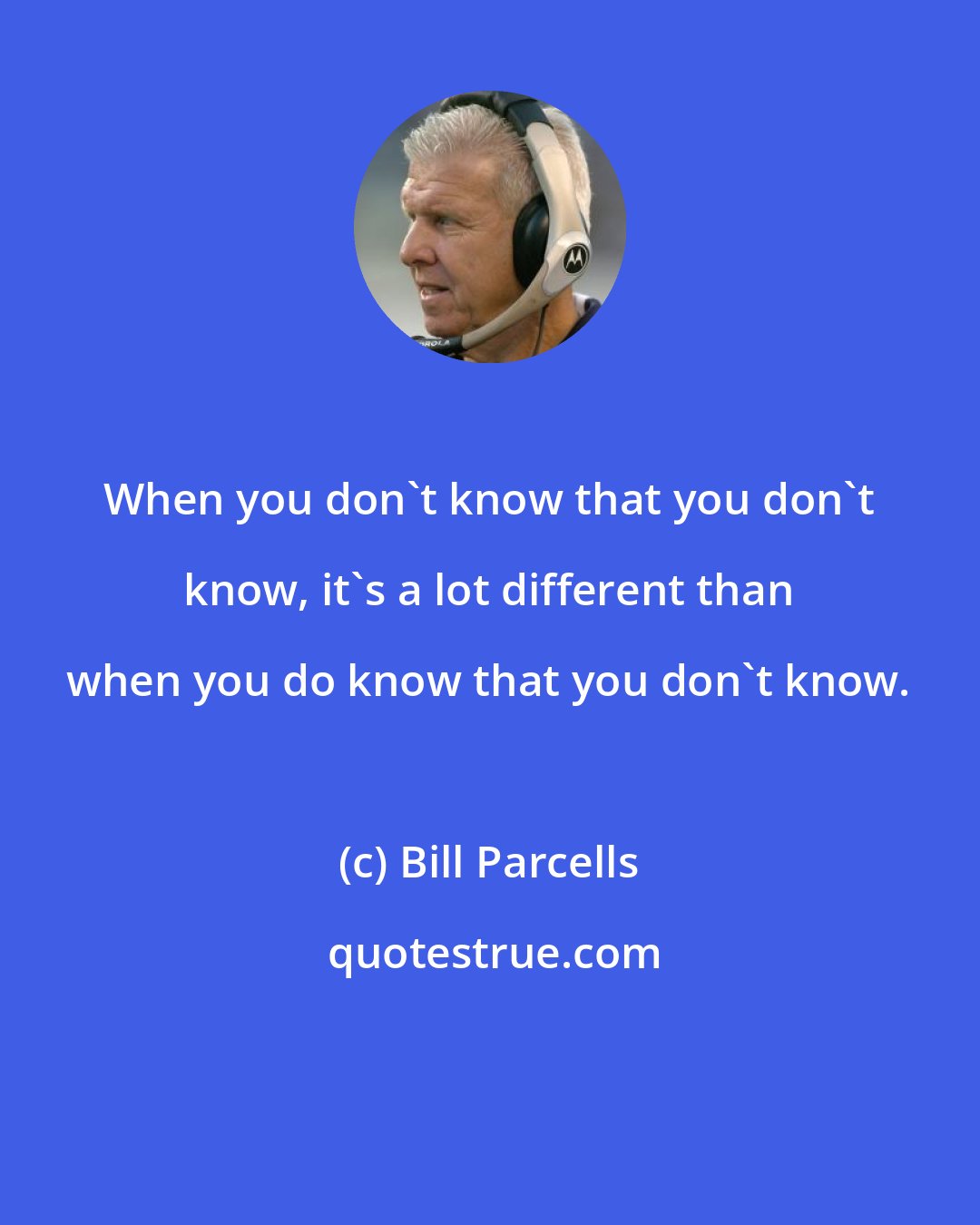 Bill Parcells: When you don't know that you don't know, it's a lot different than when you do know that you don't know.