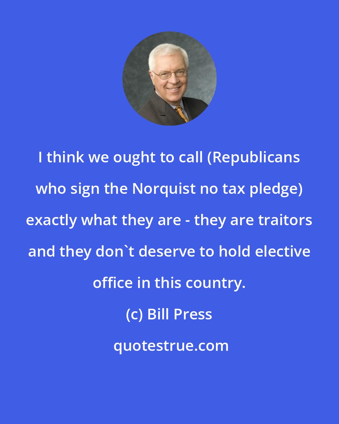 Bill Press: I think we ought to call (Republicans who sign the Norquist no tax pledge) exactly what they are - they are traitors and they don't deserve to hold elective office in this country.