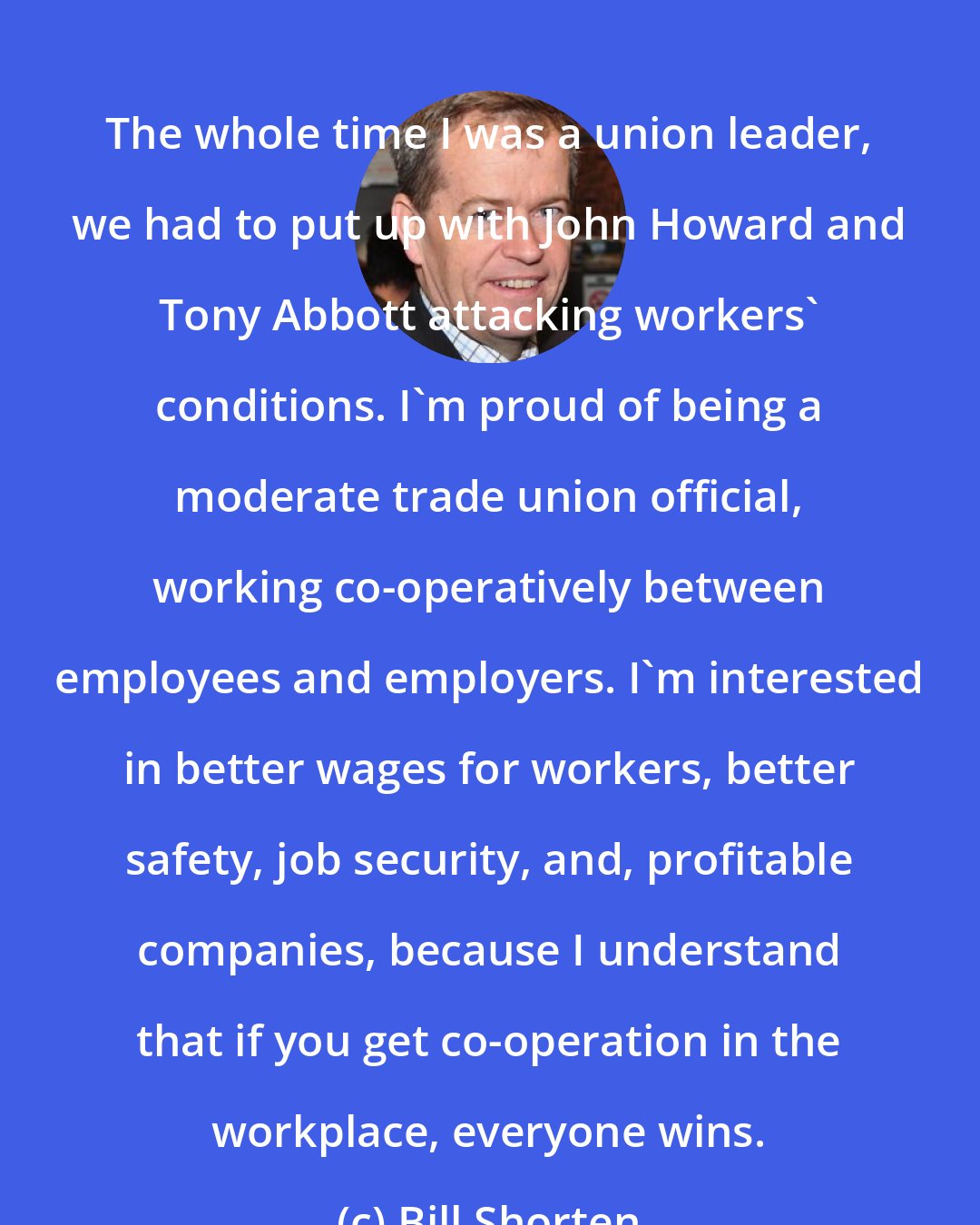 Bill Shorten: The whole time I was a union leader, we had to put up with John Howard and Tony Abbott attacking workers' conditions. I'm proud of being a moderate trade union official, working co-operatively between employees and employers. I'm interested in better wages for workers, better safety, job security, and, profitable companies, because I understand that if you get co-operation in the workplace, everyone wins.
